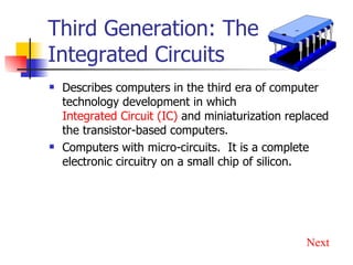 Third Generation: The Integrated Circuits Describes computers in the third era of computer technology development in which  Integrated Circuit (IC)  and miniaturization replaced the transistor-based computers. Computers with micro-circuits.  It is a complete electronic circuitry on a small chip of silicon.  Next 