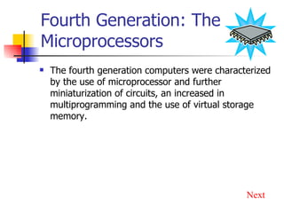Fourth Generation: The Microprocessors The fourth generation computers were characterized by the use of microprocessor and further miniaturization of circuits, an increased in multiprogramming and the use of virtual storage memory. Next 