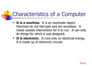 Characteristics of a Computer It is a machine.   It is an inanimate object.  Machines do not feel pain and are senseless.  It needs outside intervention for it to run.  It can only do things for which it was designed. It is electronic.   It runs only on electrical energy.  It is made up of electronic circuits. Next 