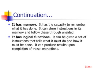 Continuation... It has memory.   It has the capacity to remember what it has done.  It can store instructions in its memory and follow these through unaided. It has logical functions.   It can be given a set of instructions that tells what it must do and how it must be done.  It can produce results upon completion of these instructions. Next 