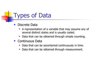 Types of Data Discrete Data A representation of a variable that may assume any of several distinct states and is usually coded. Data that can be obtained through simple counting. Continuous Data Data that can be ascertained continuously in time. Data that can be obtained through measurement. 