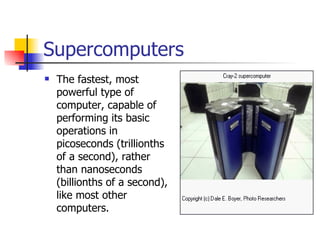 Supercomputers The fastest, most powerful type of computer, capable of performing its basic operations in picoseconds (trillionths of a second), rather than nanoseconds (billionths of a second), like most other computers.  