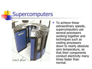 Supercomputers To achieve these extraordinary speeds, supercomputers use several processors working together and techniques such as cooling processors down to nearly absolute zero temperature, so that their components conduct electricity many times faster than normal.  