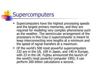 Supercomputers Supercomputers have the highest processing speeds and the largest primary memories, and they are required for modeling very complex phenomena such as the weather. The semicircular arrangement of the processors in this Cray-2 supercomputer is meant to keep interconnecting wire lengths at a minimum and the speed of signal transfers at a maximum. Of the world's 500 most powerful supercomputers 232 are in the US, 109 in Japan, and 140 in Europe, with 23 in the UK. Fujitsu announced the launch of the world's most powerful computer 1992; it can perform 300 billion calculations a second. 