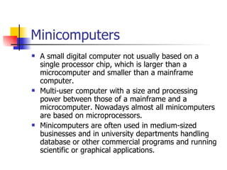 Minicomputers A small digital computer not usually based on a single processor chip, which is larger than a microcomputer and smaller than a mainframe computer. Multi-user computer with a size and processing power between those of a mainframe and a microcomputer. Nowadays almost all minicomputers are based on microprocessors.  Minicomputers are often used in medium-sized businesses and in university departments handling database or other commercial programs and running scientific or graphical applications. 