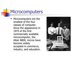 Microcomputers Microcomputers are the smallest of the four classes of computer. Since the appearance in 1975 of the first commercially available microcomputer, the Altair 8800, micros have become widely accepted in commerce, industry, and education.  