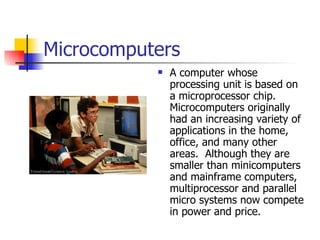 Microcomputers A computer whose processing unit is based on a microprocessor chip.  Microcomputers originally had an increasing variety of applications in the home, office, and many other areas.  Although they are smaller than minicomputers and mainframe computers, multiprocessor and parallel micro systems now compete in power and price. 