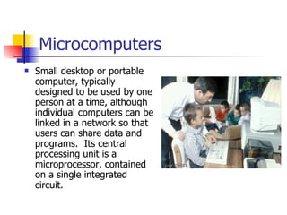 Microcomputers Small desktop or portable computer, typically designed to be used by one person at a time, although individual computers can be linked in a network so that users can share data and programs.  Its central processing unit is a microprocessor, contained on a single integrated circuit.  