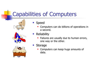Capabilities of Computers Speed Computers can do billions of operations in a second. Reliability Failures are usually due to human errors, one way or the other. Storage Computers can keep huge amounts of data. 