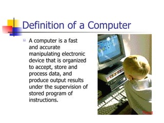 Definition of a Computer A computer is a fast and accurate manipulating electronic device that is organized to accept, store and process data, and produce output results under the supervision of stored program of instructions. Next 