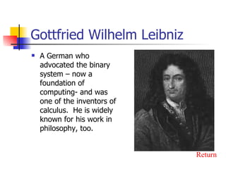 Gottfried Wilhelm Leibniz A German who advocated the binary system – now a foundation of computing- and was one of the inventors of calculus.  He is widely known for his work in philosophy, too. Return 