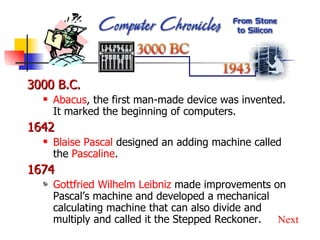 3000 B.C. Abacus , the first man-made device was invented.  It marked the beginning of computers. 1642 Blaise Pascal  designed an adding machine called the  Pascaline . 1674 Gottfried Wilhelm Leibniz  made improvements on Pascal’s machine and developed a mechanical calculating machine that can also divide and multiply and called it the Stepped Reckoner. Next 