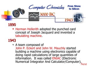 1890 Herman Hollerith  adopted the punched card concept of Joseph Jacquard and invented a  tabulating machine . 1943 A team composed of  John P. Eckert and John W. Mauchly  started building a machine using electronics capable of doing rapid calculations of large quantities of information.  It was called  ENIAC  (Electronic Numerical Integrator And Calculator/Computer). Next 