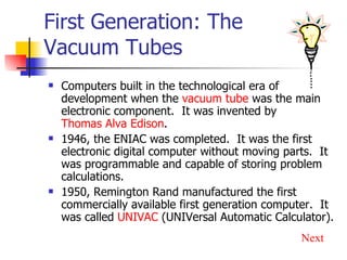 First Generation: The Vacuum Tubes Computers built in the technological era of development when the  vacuum tube  was the main electronic component.  It was invented by  Thomas Alva Edison . 1946, the ENIAC was completed.  It was the first electronic digital computer without moving parts.  It was programmable and capable of storing problem calculations. 1950, Remington Rand manufactured the first commercially available first generation computer.  It was called  UNIVAC  (UNIVersal Automatic Calculator). Next 