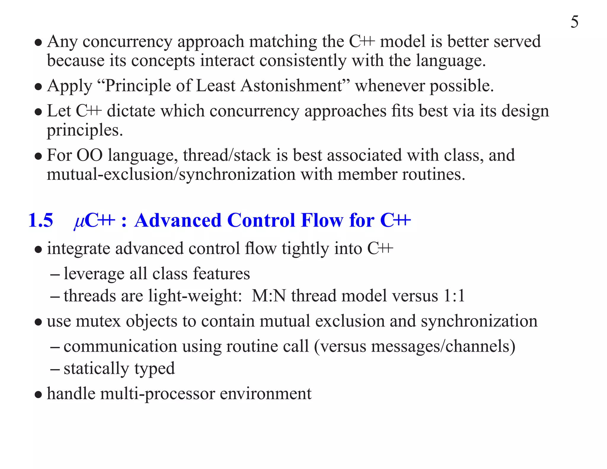 5 • Any concurrency approach matching the C+ model is better served + because its concepts interact consistently with the language. • Apply “Principle of Least Astonishment” whenever possible. • Let C+ dictate which concurrency approaches ﬁts best via its design + principles. • For OO language, thread/stack is best associated with class, and mutual-exclusion/synchronization with member routines. 1.5 µC+ : Advanced Control Flow for C+ + + • integrate advanced control ﬂow tightly into C++ – leverage all class features – threads are light-weight: M:N thread model versus 1:1 • use mutex objects to contain mutual exclusion and synchronization – communication using routine call (versus messages/channels) – statically typed • handle multi-processor environment 