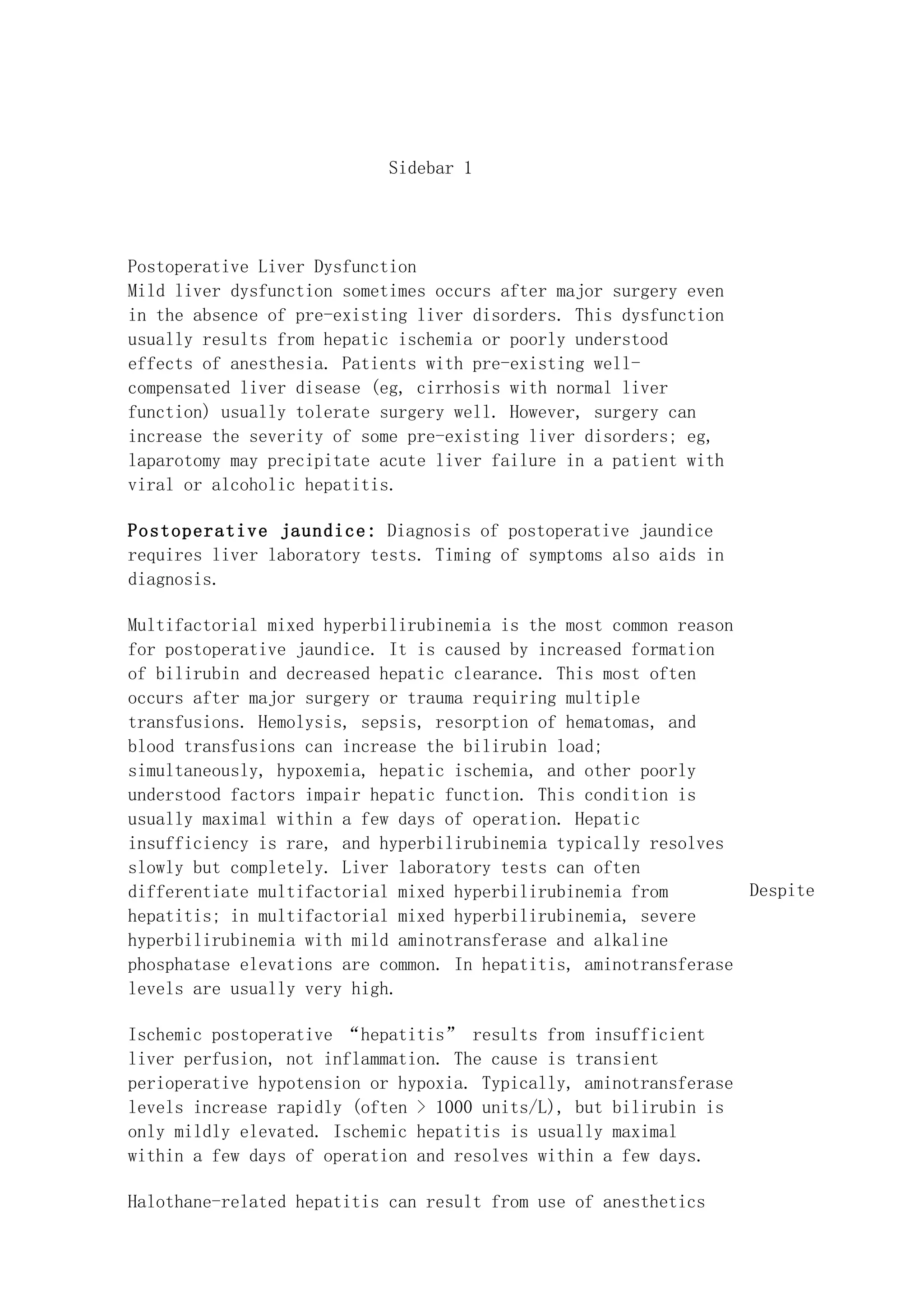 Sidebar 1




Postoperative Liver Dysfunction
Mild liver dysfunction sometimes occurs after major surgery even
in the absence of pre-existing liver disorders. This dysfunction
usually results from hepatic ischemia or poorly understood
effects of anesthesia. Patients with pre-existing well-
compensated liver disease (eg, cirrhosis with normal liver
function) usually tolerate surgery well. However, surgery can
increase the severity of some pre-existing liver disorders; eg,
laparotomy may precipitate acute liver failure in a patient with
viral or alcoholic hepatitis.

Postoperative jaundice: Diagnosis of postoperative jaundice
requires liver laboratory tests. Timing of symptoms also aids in
diagnosis.

Multifactorial mixed hyperbilirubinemia is the most common reason
for postoperative jaundice. It is caused by increased formation
of bilirubin and decreased hepatic clearance. This most often
occurs after major surgery or trauma requiring multiple
transfusions. Hemolysis, sepsis, resorption of hematomas, and
blood transfusions can increase the bilirubin load;
simultaneously, hypoxemia, hepatic ischemia, and other poorly
understood factors impair hepatic function. This condition is
usually maximal within a few days of operation. Hepatic
insufficiency is rare, and hyperbilirubinemia typically resolves
slowly but completely. Liver laboratory tests can often
differentiate multifactorial mixed hyperbilirubinemia from        Despite
hepatitis; in multifactorial mixed hyperbilirubinemia, severe
hyperbilirubinemia with mild aminotransferase and alkaline
phosphatase elevations are common. In hepatitis, aminotransferase
levels are usually very high.

Ischemic postoperative “hepatitis” results from insufficient
liver perfusion, not inflammation. The cause is transient
perioperative hypotension or hypoxia. Typically, aminotransferase
levels increase rapidly (often > 1000 units/L), but bilirubin is
only mildly elevated. Ischemic hepatitis is usually maximal
within a few days of operation and resolves within a few days.

Halothane-related hepatitis can result from use of anesthetics
 