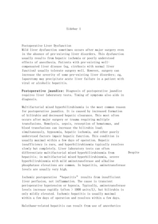 Sidebar 1




Postoperative Liver Dysfunction
Mild liver dysfunction sometimes occurs after major surgery even
in the absence of pre-existing liver disorders. This dysfunction
usually results from hepatic ischemia or poorly understood
effects of anesthesia. Patients with pre-existing well-
compensated liver disease (eg, cirrhosis with normal liver
function) usually tolerate surgery well. However, surgery can
increase the severity of some pre-existing liver disorders; eg,
laparotomy may precipitate acute liver failure in a patient with
viral or alcoholic hepatitis.

Postoperative jaundice: Diagnosis of postoperative jaundice
requires liver laboratory tests. Timing of symptoms also aids in
diagnosis.

Multifactorial mixed hyperbilirubinemia is the most common reason
for postoperative jaundice. It is caused by increased formation
of bilirubin and decreased hepatic clearance. This most often
occurs after major surgery or trauma requiring multiple
transfusions. Hemolysis, sepsis, resorption of hematomas, and
blood transfusions can increase the bilirubin load;
simultaneously, hypoxemia, hepatic ischemia, and other poorly
understood factors impair hepatic function. This condition is
usually maximal within a few days of operation. Hepatic
insufficiency is rare, and hyperbilirubinemia typically resolves
slowly but completely. Liver laboratory tests can often
differentiate multifactorial mixed hyperbilirubinemia from        Despite
hepatitis; in multifactorial mixed hyperbilirubinemia, severe
hyperbilirubinemia with mild aminotransferase and alkaline
phosphatase elevations are common. In hepatitis, aminotransferase
levels are usually very high.

Ischemic postoperative “hepatitis” results from insufficient
liver perfusion, not inflammation. The cause is transient
perioperative hypotension or hypoxia. Typically, aminotransferase
levels increase rapidly (often > 1000 units/L), but bilirubin is
only mildly elevated. Ischemic hepatitis is usually maximal
within a few days of operation and resolves within a few days.

Halothane-related hepatitis can result from use of anesthetics
 