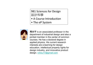 981 Sciences for Design
 設計科學
 • A Course Introduction
 • The eP System


周永平 is an associated professor in the
department of industrial design and also a
jointed member in the center of common
courses. He has a doctoral degree in
applied physics. His current research
interests are e-learning for design
education, intellectual property rights for
design industry, and innovative product
design. rchou17@gmail.com
 