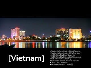 •Foreign Trade University, Hanoi Campus
            •Foreign Trade University, HCMC Campus
            •Ho Chi Minh City Open University

[Vietnam]   •Ho Chi Minh City University of Economics
            •Raffles International College
            •RMIT International University Vietnam
            •Thang Long University
            •National Economics University
 