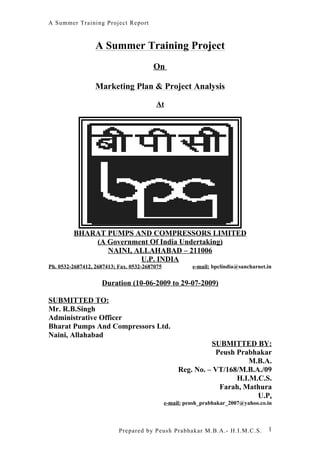 A Summer Training Project Report



                  A Summer Training Project
                                        On

                  Marketing Plan & Project Analysis

                                         At




         BHARAT PUMPS AND COMPRESSORS LIMITED
             (A Government Of India Undertaking)
                NAINI, ALLAHABAD – 211006
                        U.P. INDIA
Ph. 0532-2687412, 2687413; Fax. 0532-2687075             e-mail: bpclindia@sancharnet.in


                    Duration (10-06-2009 to 29-07-2009)

SUBMITTED TO:
Mr. R.B.Singh
Administrative Officer
Bharat Pumps And Compressors Ltd.
Naini, Allahabad
                                                              SUBMITTED BY:
                                                               Peush Prabhakar
                                                                         M.B.A.
                                                    Reg. No. – VT/168/M.B.A./09
                                                                     H.I.M.C.S.
                                                                Farah, Mathura
                                                                           U.P.
                                               e-mail: peush_prabhakar_2007@yahoo.co.in



                           Prepared by Peush Prabhakar M.B.A.- H.I.M.C.S.             1
 