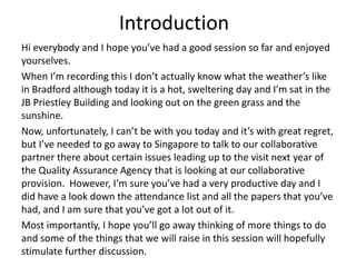 Introduction  Hi everybody and I hope you’ve had a good session so far and enjoyed yourselves.   When I’m recording this I don’t actually know what the weather’s like in Bradford although today it is a hot, sweltering day and I’m sat in the JB Priestley Building and looking out on the green grass and the sunshine.   Now, unfortunately, I can’t be with you today and it’s with great regret, but I’ve needed to go away to Singapore to talk to our collaborative partner there about certain issues leading up to the visit next year of the Quality Assurance Agency that is looking at our collaborative provision.  However, I’m sure you’ve had a very productive day and I did have a look down the attendance list and all the papers that you’ve had, and I am sure that you’ve got a lot out of it. Most importantly, I hope you’ll go away thinking of more things to do and some of the things that we will raise in this session will hopefully stimulate further discussion. 