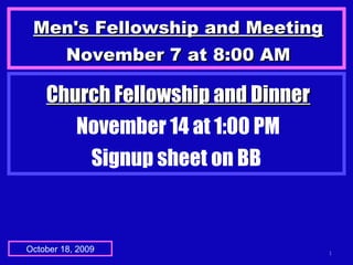 Men's Fellowship and MeetingMen's Fellowship and Meeting
November 7 at 8:00 AMNovember 7 at 8:00 AM
1October 18, 2009
Church Fellowship and DinnerChurch Fellowship and Dinner
November 14 at 1:00 PM
Signup sheet on BB
 