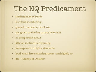 The NQ Predicament
small number of bands

low band membership

general competency level low

age group profile has gaping holes in it

no competition circuit

little or no structured learning

low exposure to higher standards

local bands have mixed purposes - and rightly so

the “Tyranny of Distance”
 