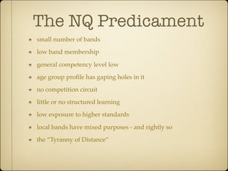 The NQ Predicament
small number of bands

low band membership

general competency level low

age group proﬁle has gaping holes in it

no competition circuit

little or no structured learning

low exposure to higher standards

local bands have mixed purposes - and rightly so

the “Tyranny of Distance”
 