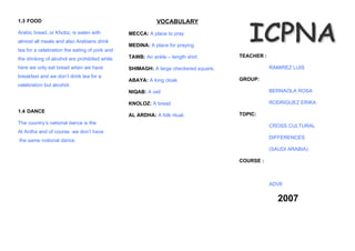 1.3 FOOD                                                   VOCABULARY
Arabic bread, or Khobz, is eaten with          MECCA: A place to pray
almost all meals and also Arabians drink
                                               MEDINA: A place for praying
tea for a celebration the eating of pork and
                                               TAWB: An ankle – length shirt.       TEACHER :
the drinking of alcohol are prohibited while
here we only eat bread when we have            SHIMAGH: A large checkered square.               RAMIREZ LUIS
breakfast and we don’t drink tea for a
                                               ABAYA: A long cloak.                 GROUP:
celebration but alcohol.
                                               NIQAB: A veil                                    BERNAOLA ROSA

                                               KNOLOZ: A bread                                  RODRIGUEZ ERIKA
1.4 DANCE
                                               AL ARDHA: A folk ritual.             TOPIC:
The country’s national dance is the
                                                                                                CROSS CULTURAL
Al Ardha and of course we don’t have
                                                                                                DIFFERENCES
the same notional dance.
                                                                                                (SAUDI ARABIA)

                                                                                    COURSE :



                                                                                                ADV6


                                                                                                   2007
 