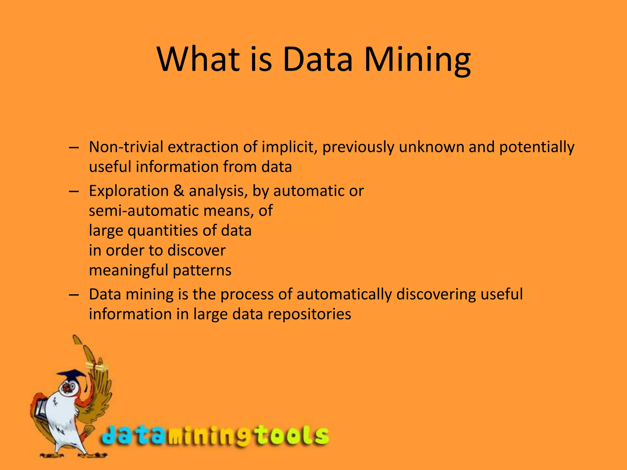 What is Data MiningNon-trivial extraction of implicit, previously unknown and potentially useful information from dataExploration & analysis, by automatic or semi-automatic means, of large quantities of data in order to discover meaningful patternsData mining is the process of automatically discovering useful information in large data repositories	--