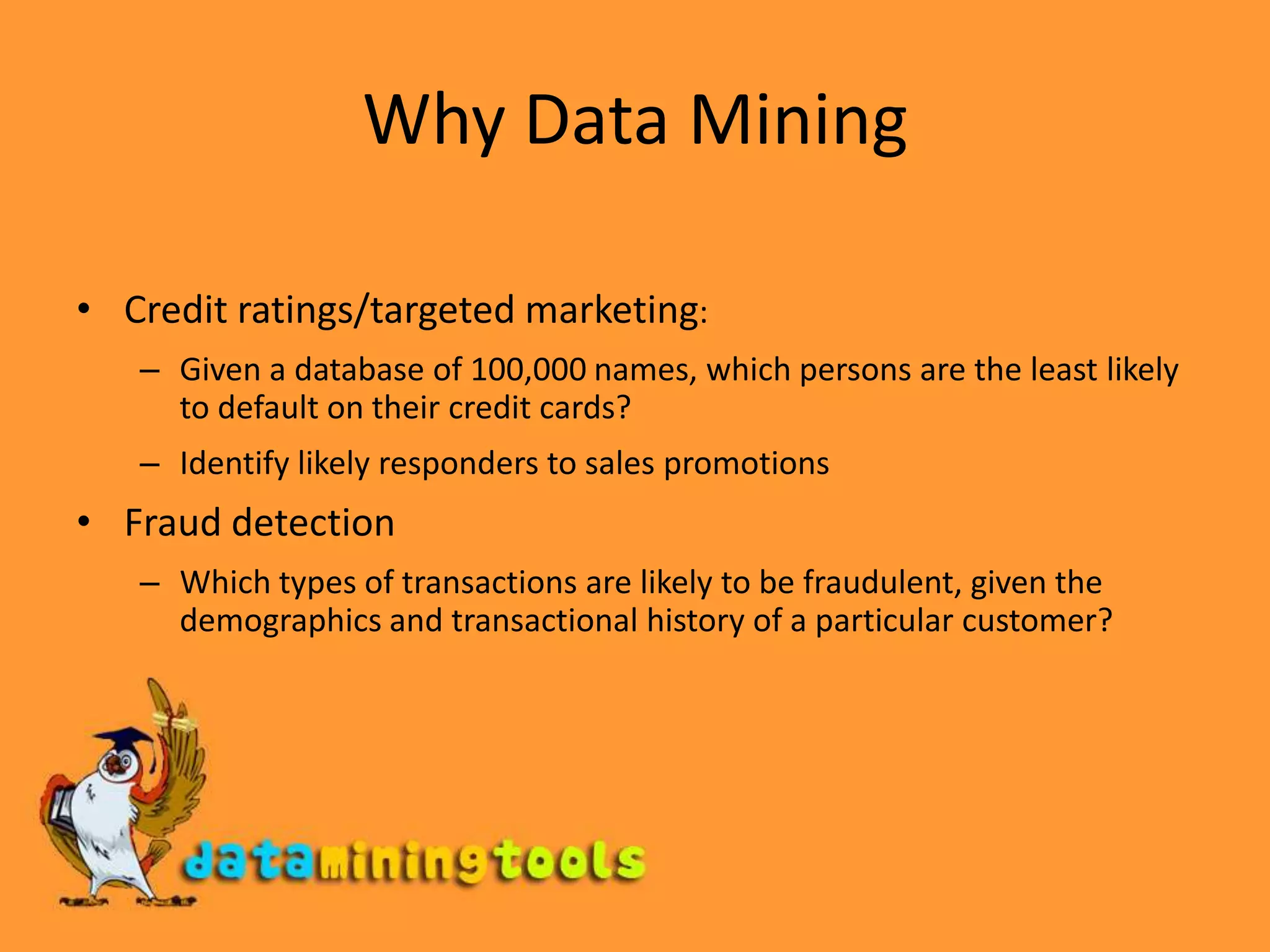 Group together similar documents returned by search engine according to their context (e.g. Amazon rainforest, Amazon.com,)Why Data MiningCredit ratings/targeted marketing:Given a database of 100,000 names, which persons are the least likely to default on their credit cards? Identify likely responders to sales promotionsFraud detectionWhich types of transactions are likely to be fraudulent, given the demographics and transactional history of a particular customer?