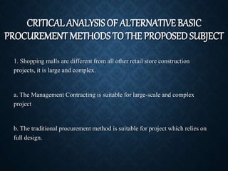 CRITICAL ANALYSIS OF ALTERNATIVE BASIC
PROCUREMENT METHODS TO THE PROPOSED SUBJECT
1. Shopping malls are different from all other retail store construction
projects, it is large and complex.
a. The Management Contracting is suitable for large-scale and complex
project
b. The traditional procurement method is suitable for project which relies on
full design.
 