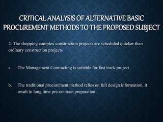 CRITICAL ANALYSIS OF ALTERNATIVE BASIC
PROCUREMENT METHODS TO THE PROPOSED SUBJECT
2. The shopping complex construction projects are scheduled quicker than
ordinary construction projects
a. The Management Contracting is suitable for fast track project
b. The traditional procurement method relies on full design information, it
result in long time pre-contract preparation
 