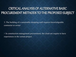 3. The building of a sustainable shopping mall requires knowledgeable
contractor or owner
> In construction management procurement, the client are require to have
experiences in the certain project
CRITICAL ANALYSIS OF ALTERNATIVE BASIC
PROCUREMENT METHODS TO THE PROPOSED SUBJECT
 