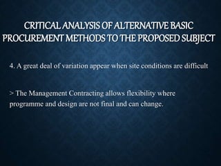 4. A great deal of variation appear when site conditions are difficult
> The Management Contracting allows flexibility where
programme and design are not final and can change.
CRITICAL ANALYSIS OF ALTERNATIVE BASIC
PROCUREMENT METHODS TO THE PROPOSED SUBJECT
 