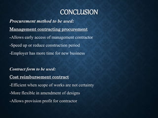 CONCLUSION
Procurement method to be used:
Management contracting procurement
-Allows early access of management contractor
-Speed up or reduce construction period
-Employer has more time for new business
Contract form to be used:
Cost reimbursement contract
-Efficient when scope of works are not certainty
-More flexible in amendment of designs
-Allows provision profit for contractor
 