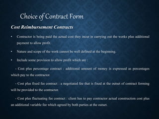 Cost Reimbursement Contracts
• Contractor is being paid the actual cost they incur in carrying out the works plus additional
payment to allow profit.
• Nature and scope of the work cannot be well defined at the beginning.
• Include some provision to allow profit which are :
- Cost plus percentage contract : additional amount of money is expressed as percentages
which pay to the contractor.
- Cost plus fixed fee contract : a negotiated fee that is fixed at the outset of contract forming
will be provided to the contractor.
- Cost plus fluctuating fee contract : client has to pay contractor actual construction cost plus
an additional variable fee which agreed by both parties at the outset.
Choice of Contract Form
 