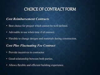 CHOICE OF CONTRACT FORM
Cost Reimbursement Contracts
• Best choice for project which cannot be well defined.
• Advisable to use when time if of essence.
• Flexible to change designs and materials during construction.
Cost Plus Fluctuating Fee Contract
• Provide incentives to contractor.
• Good relationship between both parties.
• Allows flexible and efficient building experience.
 