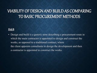 VIABILITY OF DESIGNAND BUILD AS COMPARING
TO BASICPROCUREMENT METHODS
D&B
• Design and build is a generic term describing a procurement route in
which the main contractor is appointed to design and construct the
works, as opposed to a traditional contract, where
the client appoints consultants to design the development and then
a contractor is appointed to construct the works.
 