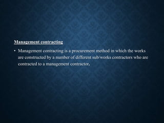 Management contracting
• Management contracting is a procurement method in which the works
are constructed by a number of different sub/works contractors who are
contracted to a management contractor.
 