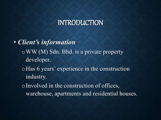 INTRODUCTION
• Client’s information
oWW (M) Sdn. Bhd. is a private property
developer.
oHas 6 years’ experience in the construction
industry.
oInvolved in the construction of offices,
warehouse, apartments and residential houses.
 