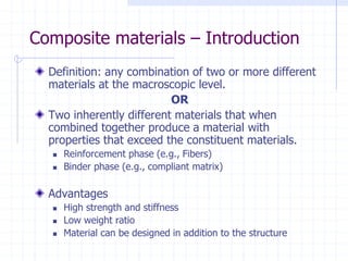 Composite materials – Introduction
Definition: any combination of two or more different
materials at the macroscopic level.
OR
Two inherently different materials that when
combined together produce a material with
properties that exceed the constituent materials.
 Reinforcement phase (e.g., Fibers)
 Binder phase (e.g., compliant matrix)
Advantages
 High strength and stiffness
 Low weight ratio
 Material can be designed in addition to the structure
 