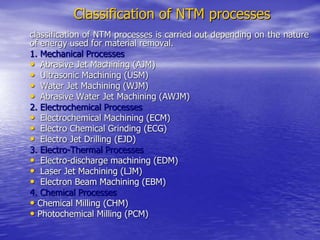 Classification of NTM processes
classification of NTM processes is carried out depending on the nature
of energy used for material removal.
1. Mechanical Processes
• Abrasive Jet Machining (AJM)
• Ultrasonic Machining (USM)
• Water Jet Machining (WJM)
• Abrasive Water Jet Machining (AWJM)
2. Electrochemical Processes
• Electrochemical Machining (ECM)
• Electro Chemical Grinding (ECG)
• Electro Jet Drilling (EJD)
3. Electro-Thermal Processes
• Electro-discharge machining (EDM)
• Laser Jet Machining (LJM)
• Electron Beam Machining (EBM)
4. Chemical Processes
• Chemical Milling (CHM)
• Photochemical Milling (PCM)
 
