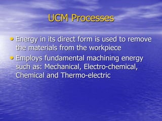 UCM Processes
• Energy in its direct form is used to remove
the materials from the workpiece
• Employs fundamental machining energy
such as: Mechanical, Electro-chemical,
Chemical and Thermo-electric
 