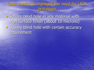 Case studies to highlight the need for UCM
processes
• Square blind hole in any material with
high surface finish (about 10 microns)
• Square blind hole with certain accuracy
requirement
 