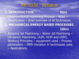ME 2026 - Syllabus
1. INTRODUCTION 5hrs
• Unconventional machining Process – Need –
classification – Brief overview of all techniques.
2. MECHANICAL ENERGY BASED PROCESSES
10hrs
• Abrasive Jet Machining – Water Jet Machining –
Ultrasonic Machining. (AJM, WJM and USM).
Working Principles – equipment used – Process
parameters – MRR-Variation in techniques used
– Applications.
 