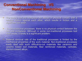 Conventional Machining VS
NonConventional Machining
• The cutting tool and workpiece are always in physical contact, with a
relative motion against each other, which results in friction and a
significant tool wear.
• In non-traditional processes, there is no physical contact between the
tool and workpiece. Although in some non-traditional processes tool
wear exists, it rarely is a significant problem.
• Material removal rate of the traditional processes is limited by the
mechanical properties of the work material. Non-traditional processes
easily deal with such difficult-to-cut materials like ceramics and
ceramic based tool materials, fiber reinforced materials, carbides,
titanium-based alloys.
 