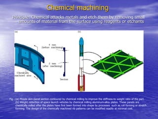 Chemical machining
Principle: Chemical attacks metals and etch them by removing small
amounts of material from the surface using reagents or etchants
Fig : (a) Missile skin-panel section contoured by chemical milling to improve the stiffness-to weight ratio of the part.
(b) Weight reduction of space launch vehicles by chemical milling aluminum-alloy plates. These panels are
chemically milled after the plates have first been formed into shape by processes such as roll forming or stretch
forming. The design of the chemically machined rib patterns can be modified readily at minimal cost.
 