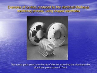 Examples of cavities produced by the electrical-discharge
machining process, using shaped electrodes
Two round parts (rear) are the set of dies for extruding the aluminum the
aluminum piece shown in front
 