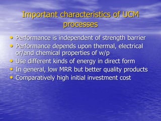 Important characteristics of UCM
processes
• Performance is independent of strength barrier
• Performance depends upon thermal, electrical
or/and chemical properties of w/p
• Use different kinds of energy in direct form
• In general, low MRR but better quality products
• Comparatively high initial investment cost
 